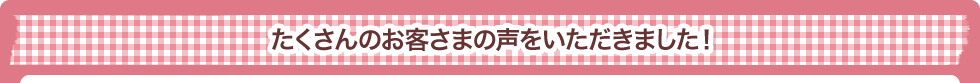 たくさんのお客さまの声をいただきました