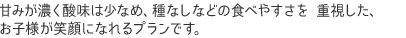 甘みが濃く酸味は少なめ、種なしなどの食べやすさを 重視した、 お子様が笑顔になれるプランです。