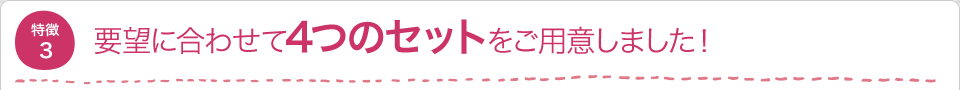 要望に合わせて4つのセットをご用意しました！