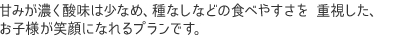 甘みが濃く酸味は少なめ、種なしなどの食べやすさを 重視した、 お子様が笑顔になれるプランです。 